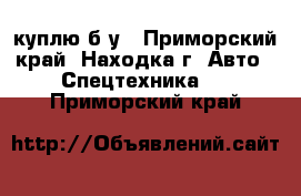 куплю б/у - Приморский край, Находка г. Авто » Спецтехника   . Приморский край